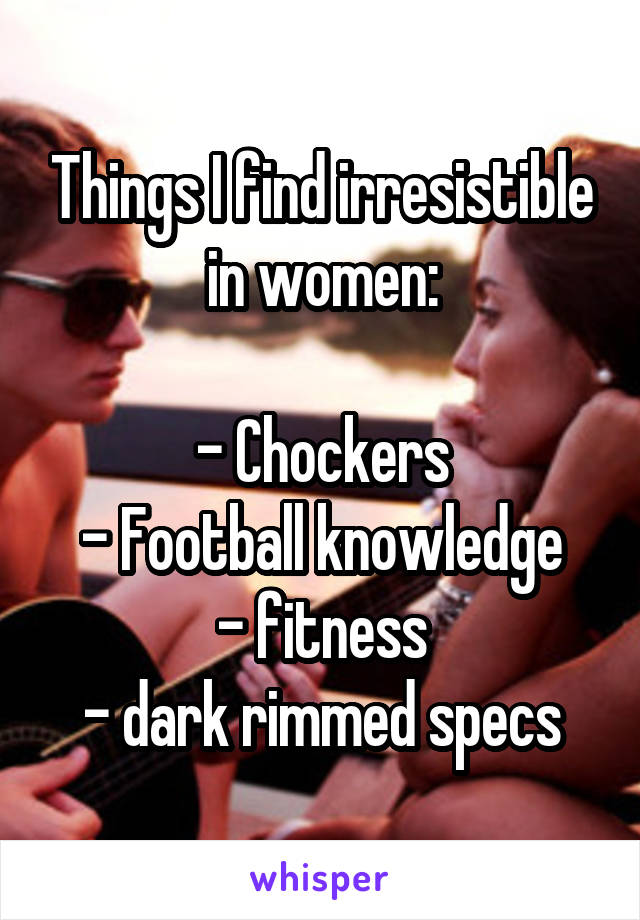 Things I find irresistible in women:

- Chockers
- Football knowledge
- fitness
- dark rimmed specs