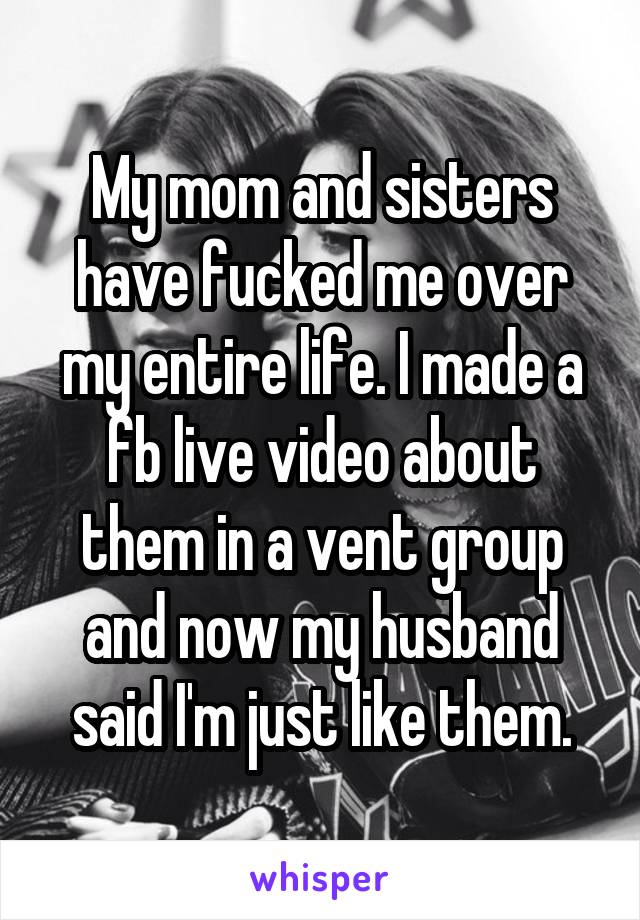 My mom and sisters have fucked me over my entire life. I made a fb live video about them in a vent group and now my husband said I'm just like them.