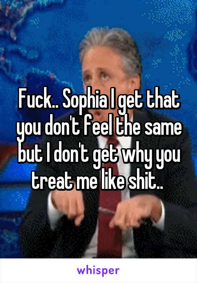 Fuck.. Sophia I get that you don't feel the same but I don't get why you treat me like shit.. 