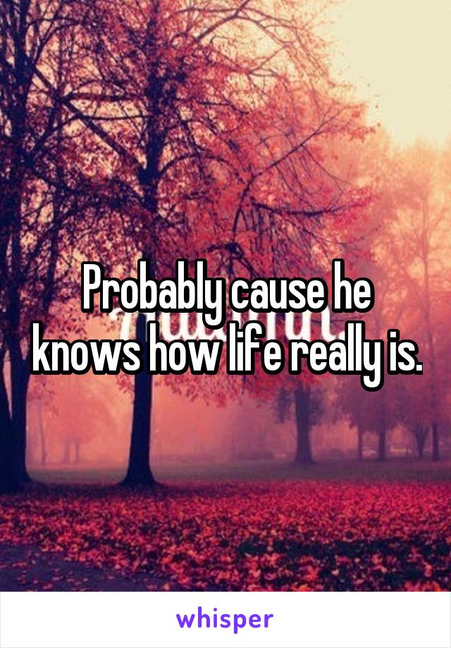 Probably cause he knows how life really is.