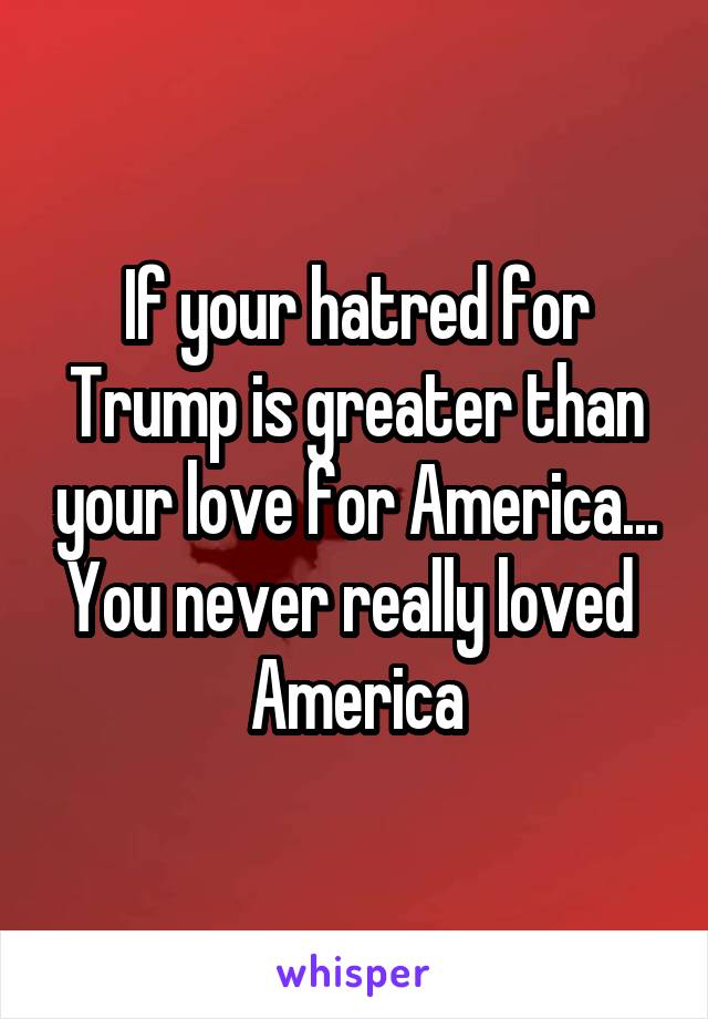 If your hatred for Trump is greater than your love for America... You never really loved 
America