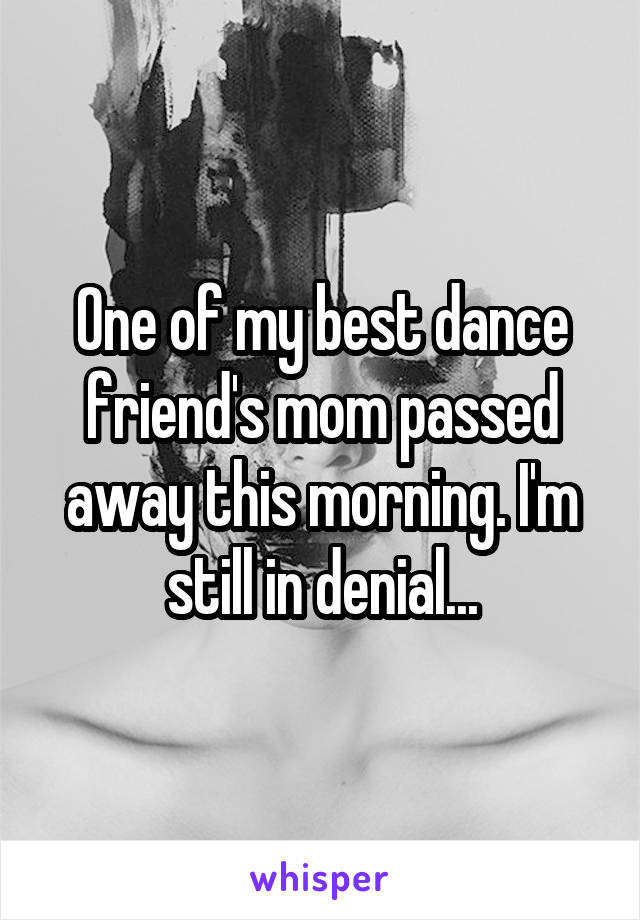 One of my best dance friend's mom passed away this morning. I'm still in denial...