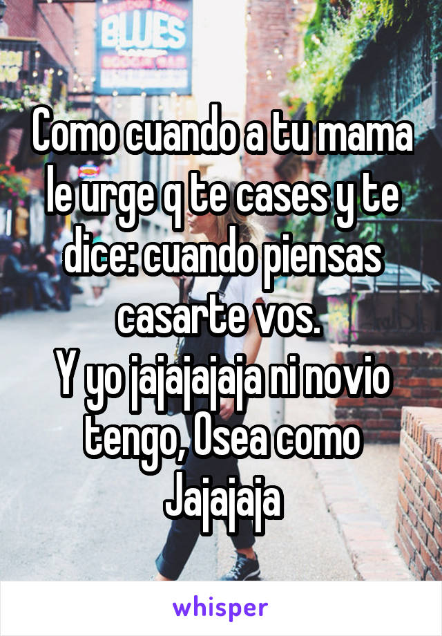 Como cuando a tu mama le urge q te cases y te dice: cuando piensas casarte vos. 
Y yo jajajajaja ni novio tengo, Osea como Jajajaja