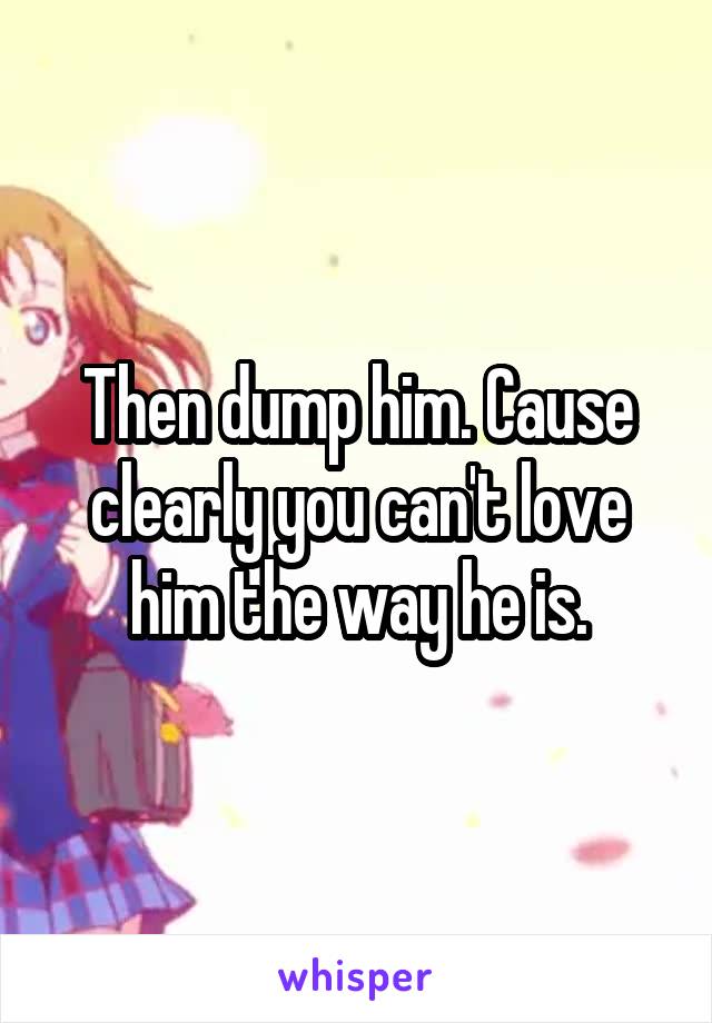 Then dump him. Cause clearly you can't love him the way he is.