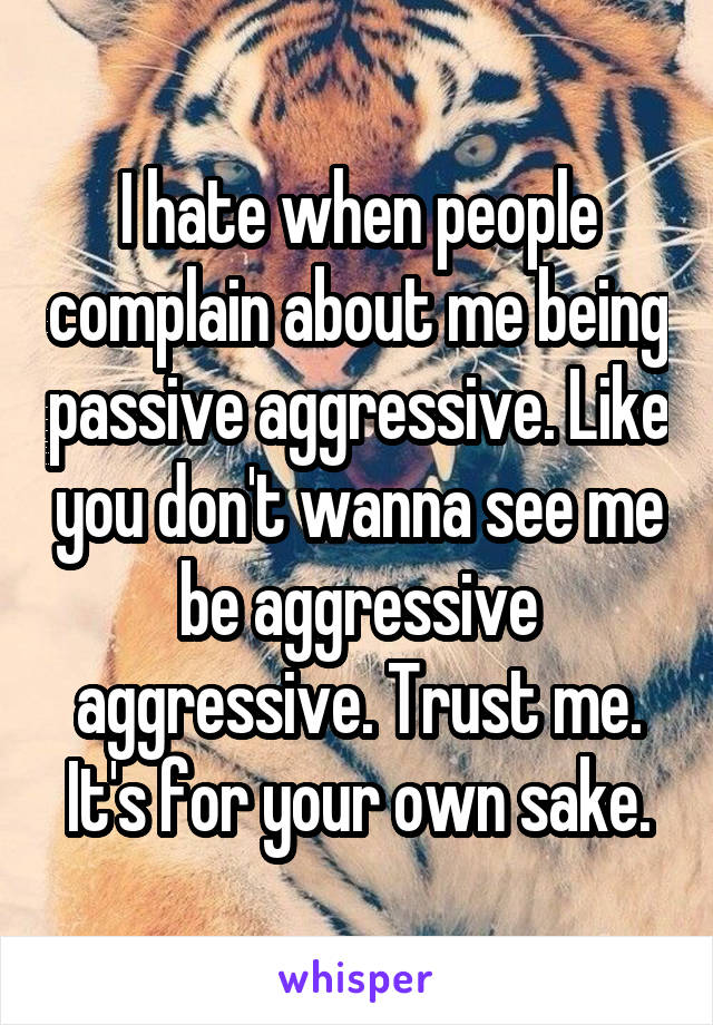 I hate when people complain about me being passive aggressive. Like you don't wanna see me be aggressive aggressive. Trust me. It's for your own sake.