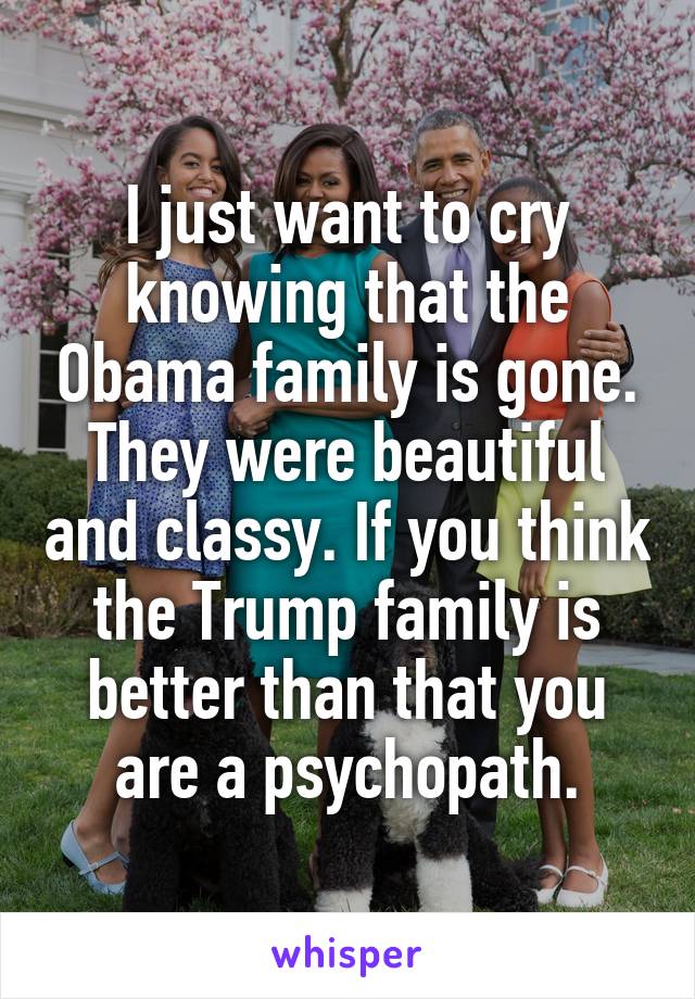 I just want to cry knowing that the Obama family is gone. They were beautiful and classy. If you think the Trump family is better than that you are a psychopath.