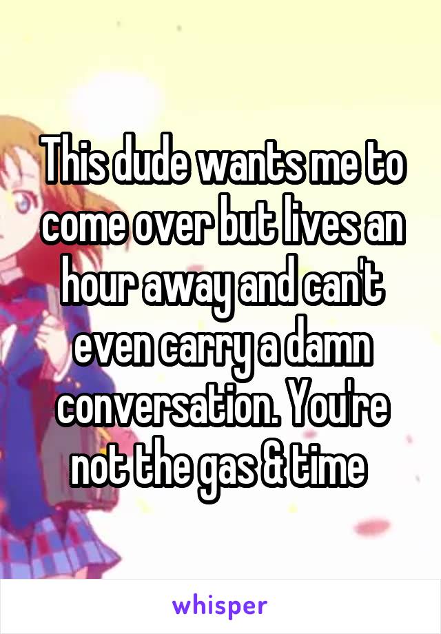 This dude wants me to come over but lives an hour away and can't even carry a damn conversation. You're not the gas & time 