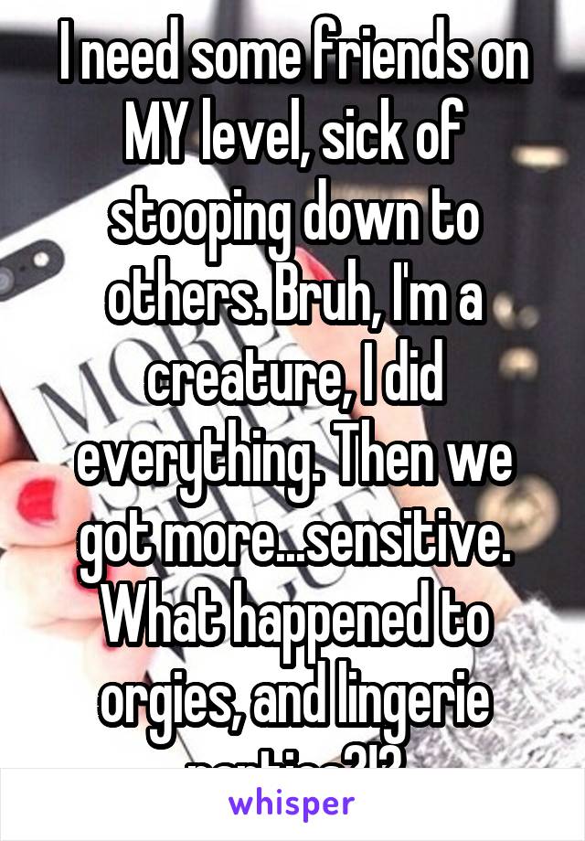 I need some friends on MY level, sick of stooping down to others. Bruh, I'm a creature, I did everything. Then we got more...sensitive. What happened to orgies, and lingerie parties?!?