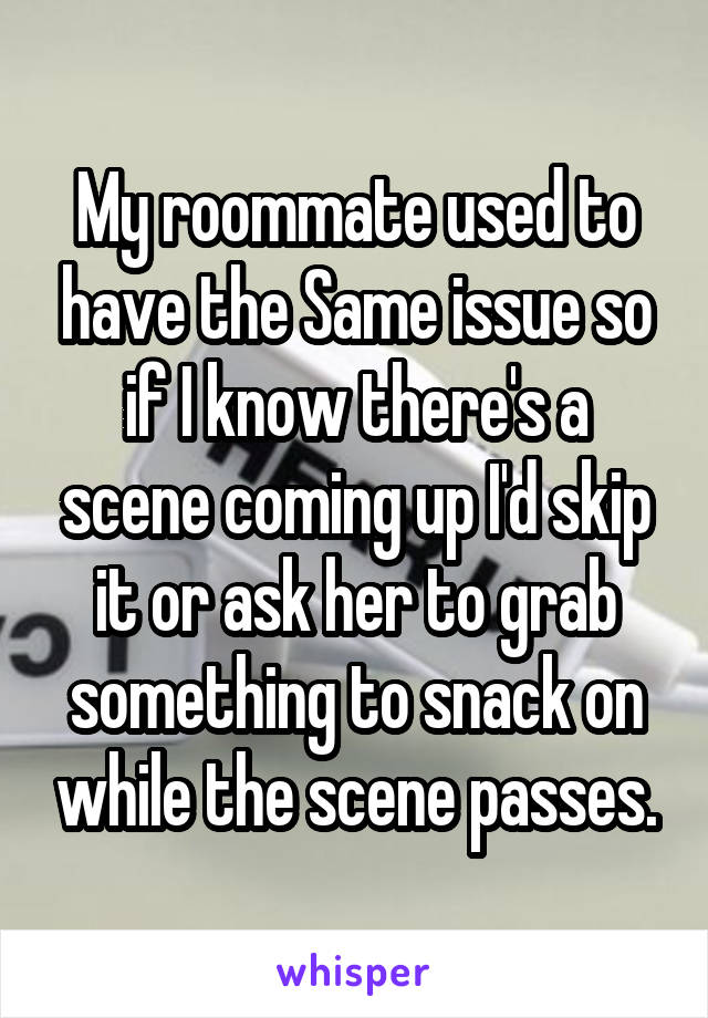 My roommate used to have the Same issue so if I know there's a scene coming up I'd skip it or ask her to grab something to snack on while the scene passes.