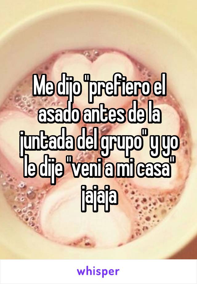 Me dijo "prefiero el asado antes de la juntada del grupo" y yo le dije "veni a mi casa" jajaja