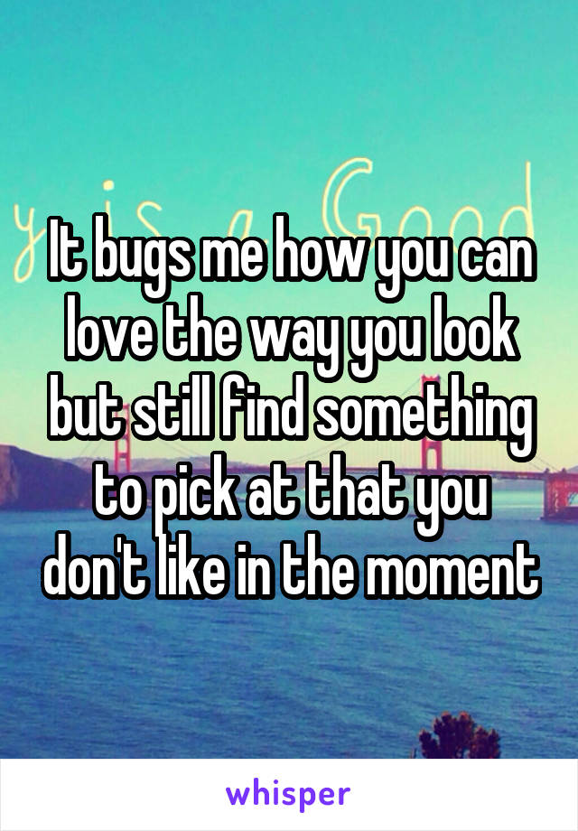 It bugs me how you can love the way you look but still find something to pick at that you don't like in the moment