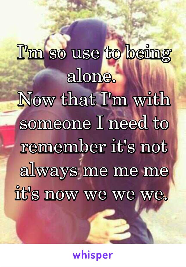 I'm so use to being alone. 
Now that I'm with someone I need to remember it's not always me me me it's now we we we. 
