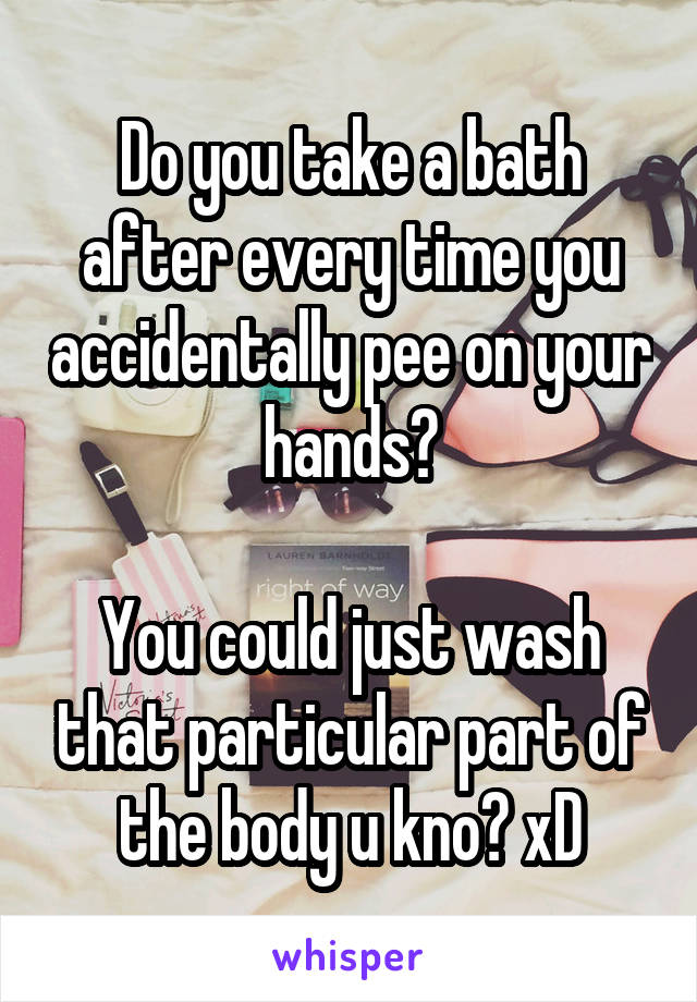 Do you take a bath after every time you accidentally pee on your hands?

You could just wash that particular part of the body u kno? xD