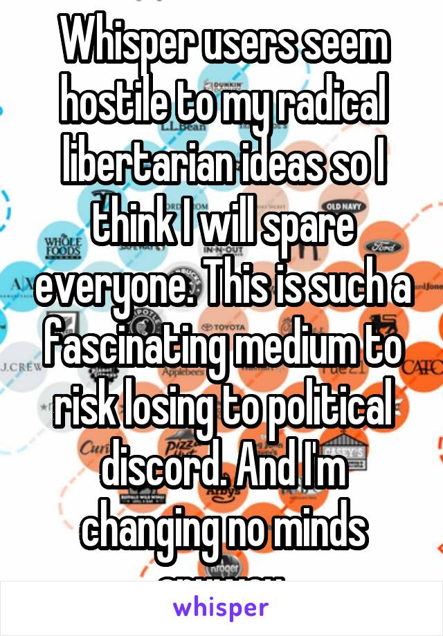 Whisper users seem hostile to my radical libertarian ideas so I think I will spare everyone. This is such a fascinating medium to risk losing to political discord. And I'm changing no minds anyway.