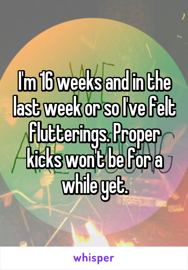 I'm 16 weeks and in the last week or so I've felt flutterings. Proper kicks won't be for a while yet.