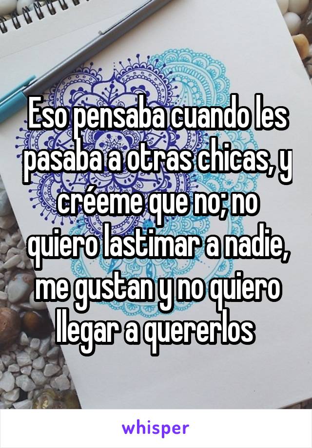 Eso pensaba cuando les pasaba a otras chicas, y créeme que no; no quiero lastimar a nadie, me gustan y no quiero llegar a quererlos 