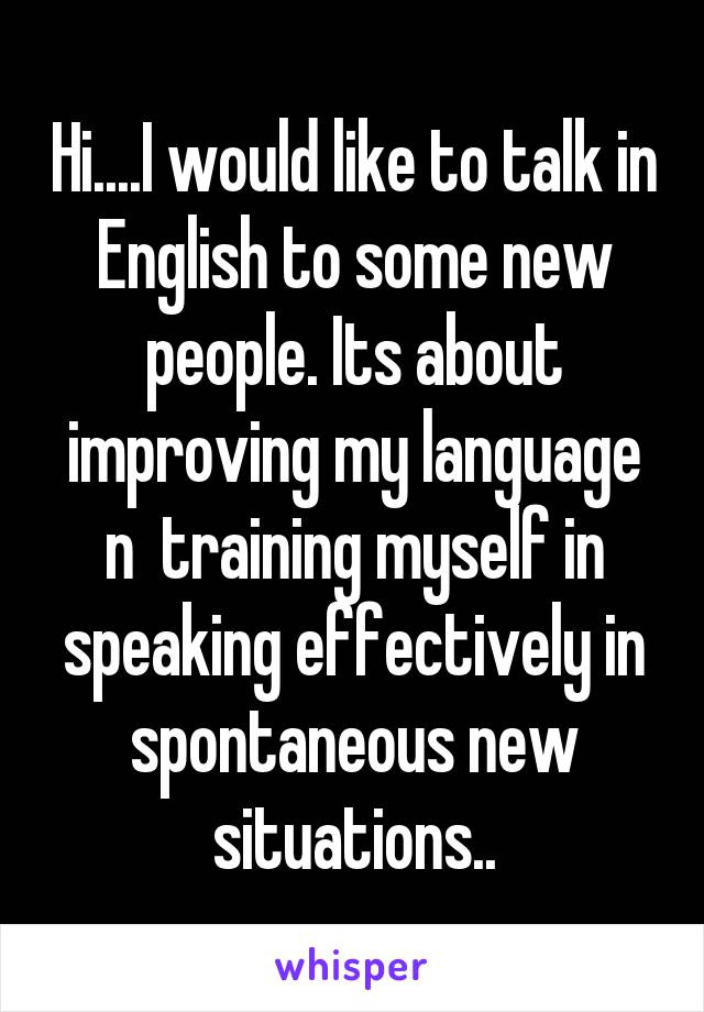 Hi....I would like to talk in English to some new people. Its about improving my language n  training myself in speaking effectively in spontaneous new situations..