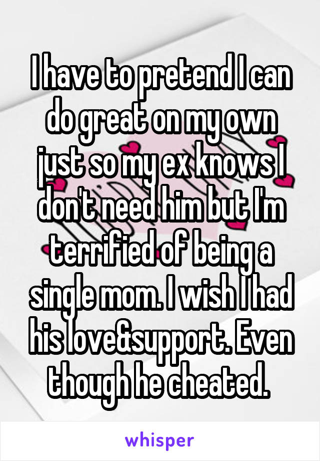 I have to pretend I can do great on my own just so my ex knows I don't need him but I'm terrified of being a single mom. I wish I had his love&support. Even though he cheated. 