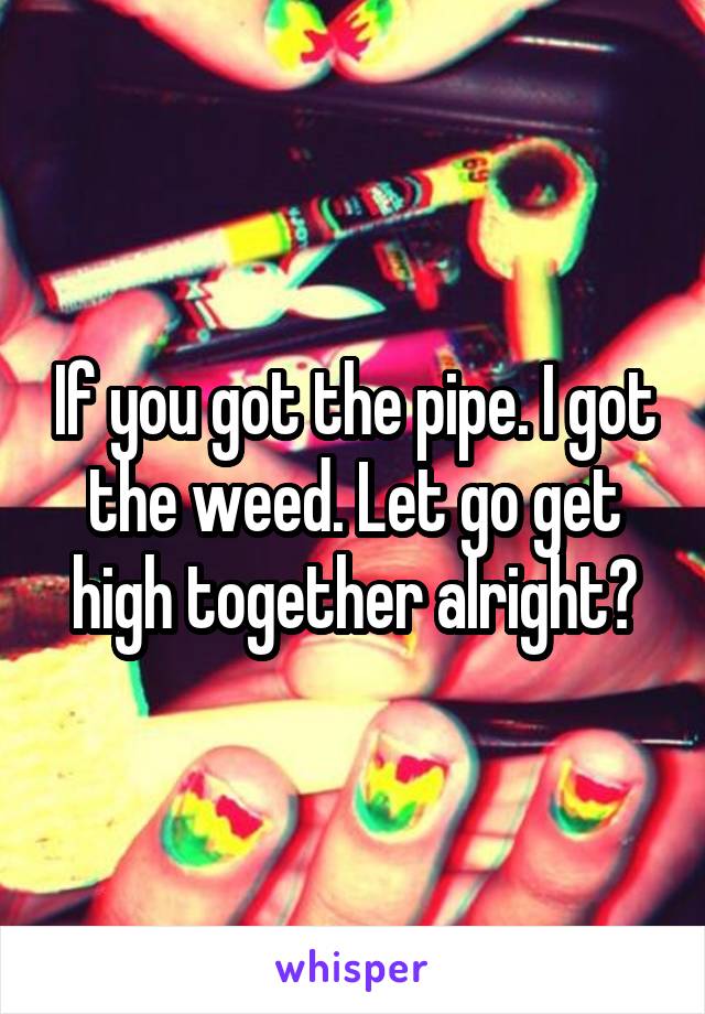 If you got the pipe. I got the weed. Let go get high together alright?