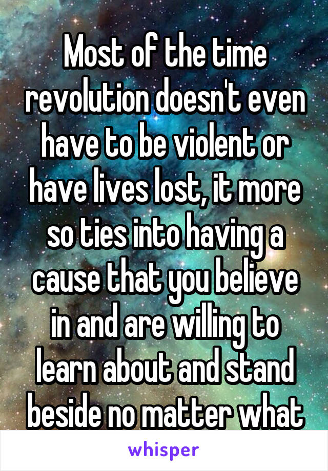 Most of the time revolution doesn't even have to be violent or have lives lost, it more so ties into having a cause that you believe in and are willing to learn about and stand beside no matter what