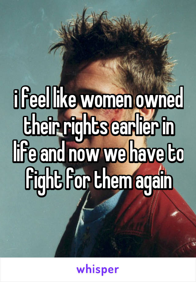 i feel like women owned their rights earlier in life and now we have to fight for them again