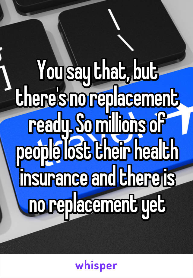 You say that, but there's no replacement ready. So millions of people lost their health insurance and there is no replacement yet