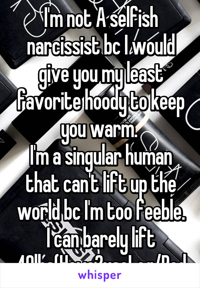 I'm not A selfish narcissist bc I would give you my least favorite hoody to keep you warm. 
I'm a singular human that can't lift up the world bc I'm too feeble. I can barely lift 40lbs(Have2useLeg/Bod