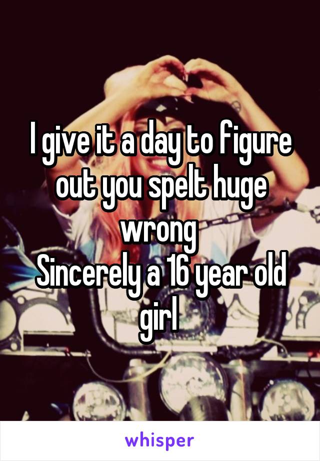 I give it a day to figure out you spelt huge wrong 
Sincerely a 16 year old girl 