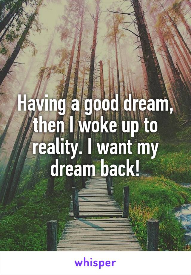 Having a good dream, then I woke up to reality. I want my dream back!