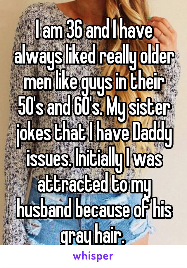 I am 36 and I have always liked really older men like guys in their 50's and 60's. My sister jokes that I have Daddy issues. Initially I was attracted to my husband because of his gray hair. 