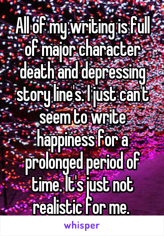 All of my writing is full of major character death and depressing story line's. I just can't seem to write happiness for a prolonged period of time. It's just not realistic for me. 