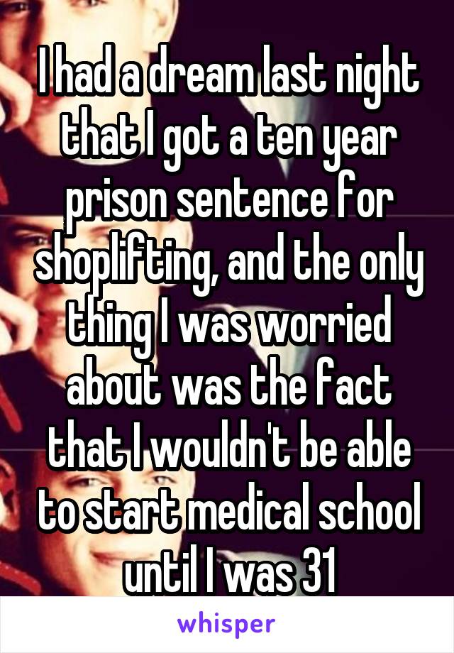 I had a dream last night that I got a ten year prison sentence for shoplifting, and the only thing I was worried about was the fact that I wouldn't be able to start medical school until I was 31