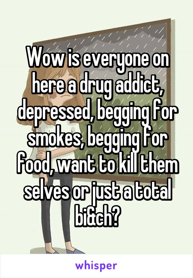 Wow is everyone on here a drug addict, depressed, begging for smokes, begging for food, want to kill them selves or just a total bi&ch?