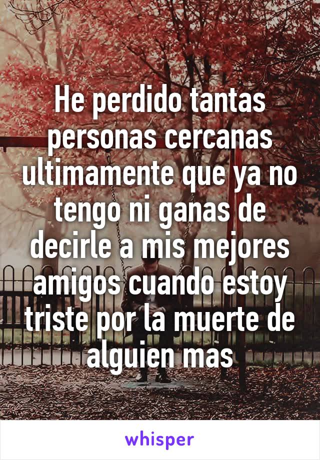 He perdido tantas personas cercanas ultimamente que ya no tengo ni ganas de decirle a mis mejores amigos cuando estoy triste por la muerte de alguien mas