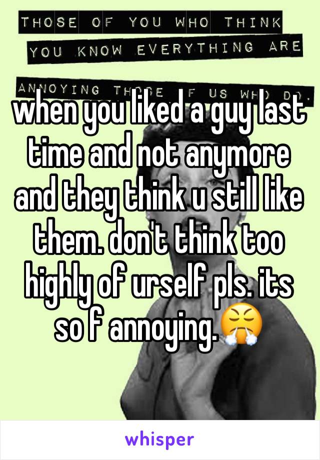 when you liked a guy last time and not anymore and they think u still like them. don't think too highly of urself pls. its so f annoying.😤