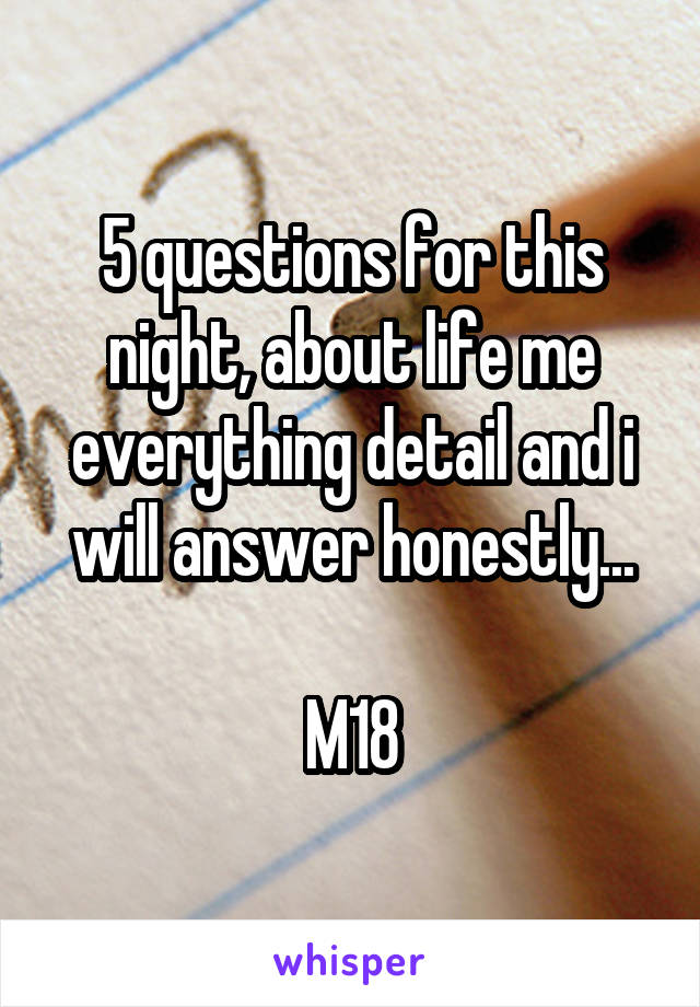 5 questions for this night, about life me everything detail and i will answer honestly...

M18