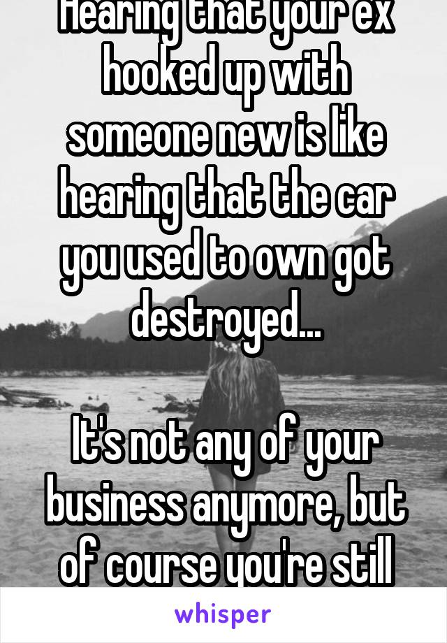 Hearing that your ex hooked up with someone new is like hearing that the car you used to own got destroyed...

It's not any of your business anymore, but of course you're still going to care a little.