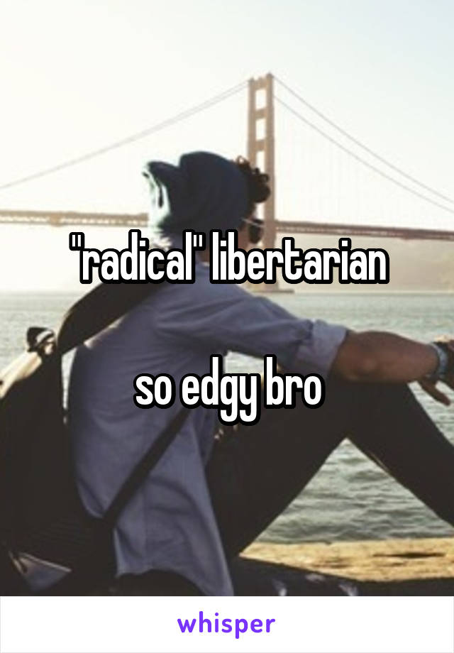 "radical" libertarian

so edgy bro