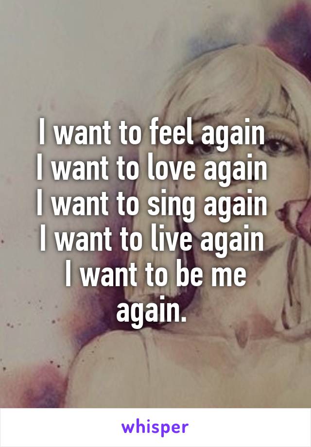 I want to feel again 
I want to love again 
I want to sing again 
I want to live again 
I want to be me again. 