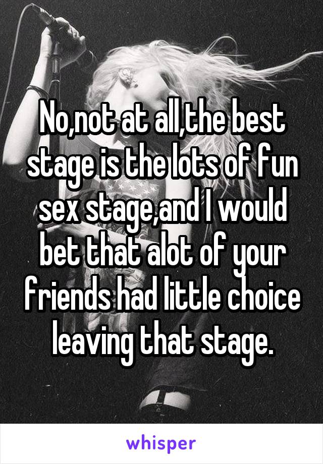 No,not at all,the best stage is the lots of fun sex stage,and I would bet that alot of your friends had little choice leaving that stage.