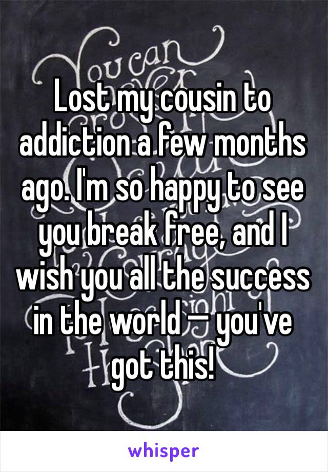 Lost my cousin to addiction a few months ago. I'm so happy to see you break free, and I wish you all the success in the world — you've got this!