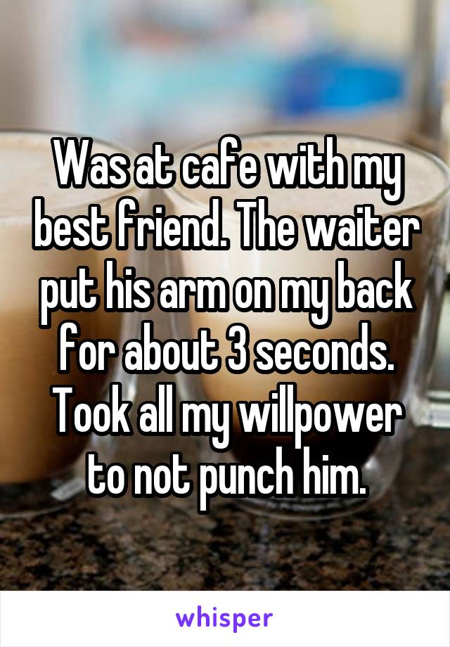 Was at cafe with my best friend. The waiter put his arm on my back for about 3 seconds. Took all my willpower to not punch him.