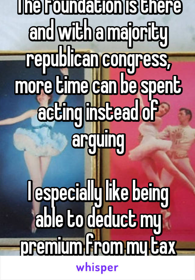 The foundation is there and with a majority republican congress, more time can be spent acting instead of arguing

I especially like being able to deduct my premium from my tax returns.