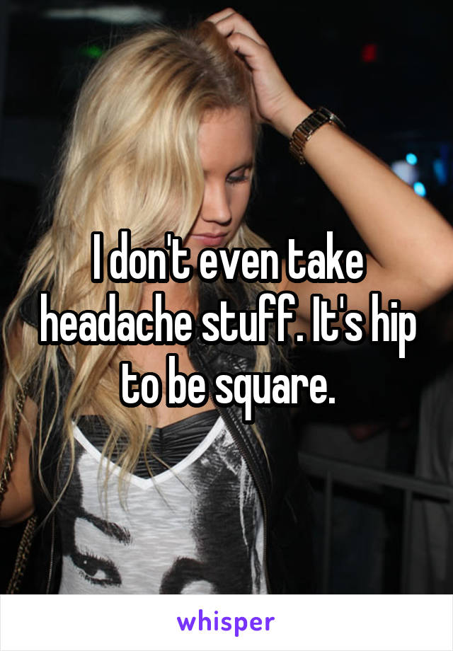 I don't even take headache stuff. It's hip to be square.