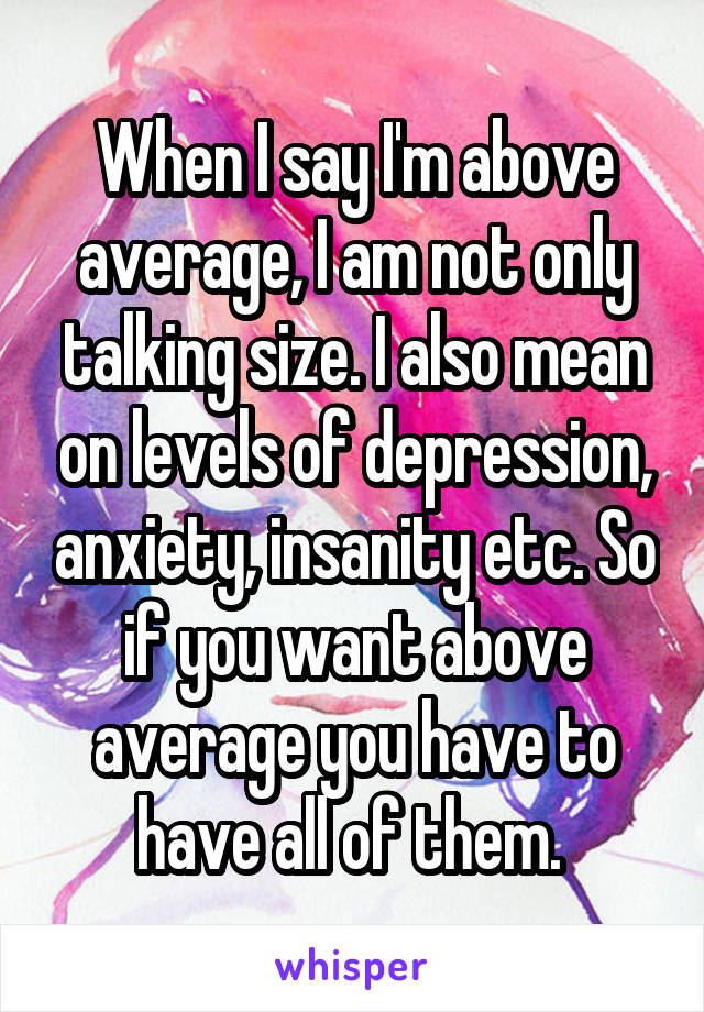 When I say I'm above average, I am not only talking size. I also mean on levels of depression, anxiety, insanity etc. So if you want above average you have to have all of them. 