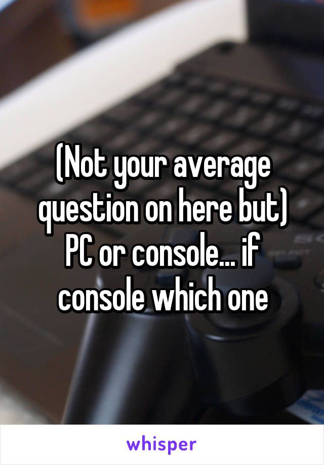 (Not your average question on here but) PC or console... if console which one