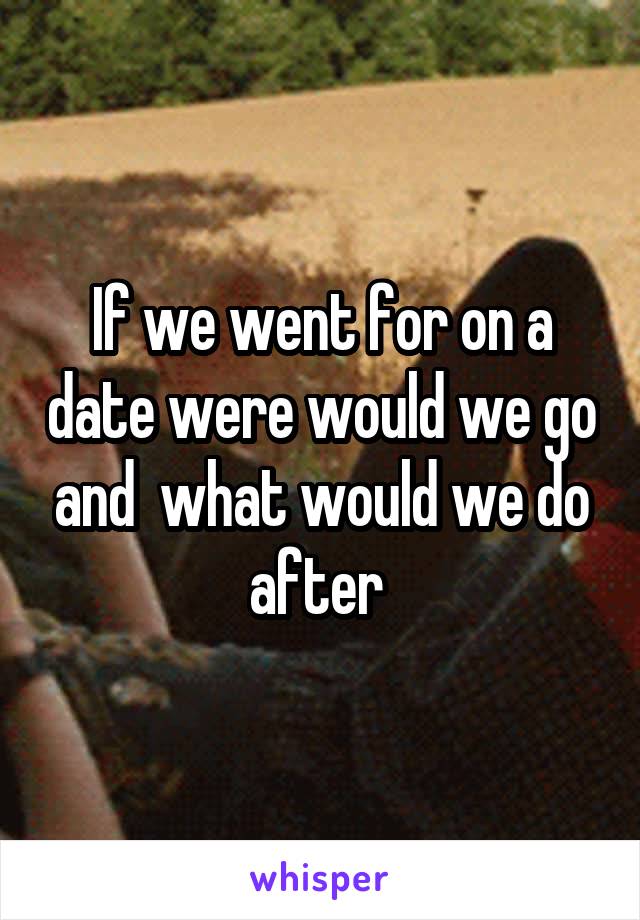 If we went for on a date were would we go and  what would we do after 