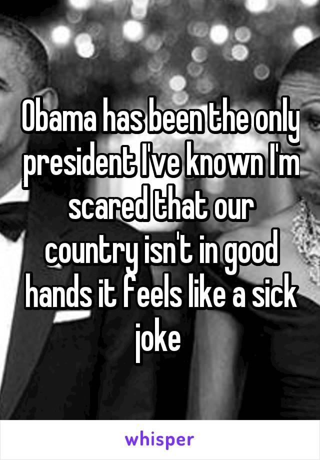 Obama has been the only president I've known I'm scared that our country isn't in good hands it feels like a sick joke 