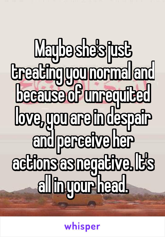 Maybe she's just treating you normal and because of unrequited love, you are in despair and perceive her actions as negative. It's all in your head.