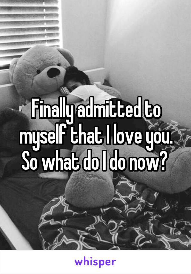 Finally admitted to myself that I love you. So what do I do now? 